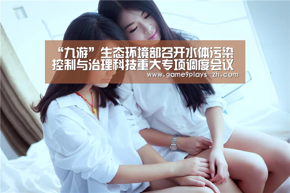 “九游”生态环境部召开水体污染控制与治理科技重大专项调度会议(图1) 九游官方网站